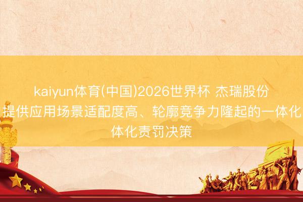 kaiyun体育(中国)2026世界杯 杰瑞股份：为客户提供应用场景适配度高、轮廓竞争力隆起的一体化责罚决策