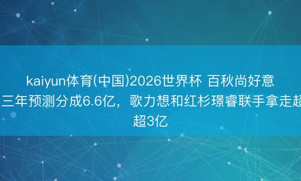 kaiyun体育(中国)2026世界杯 百秋尚好意思近三年预测分成6.6亿，歌力想和红杉璟睿联手拿走超3亿