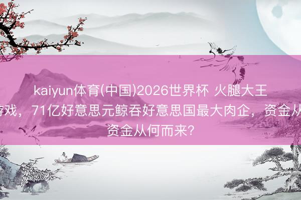 kaiyun体育(中国)2026世界杯 火腿大王的老本游戏，71亿好意思元鲸吞好意思国最大肉企，资金从何而来？
