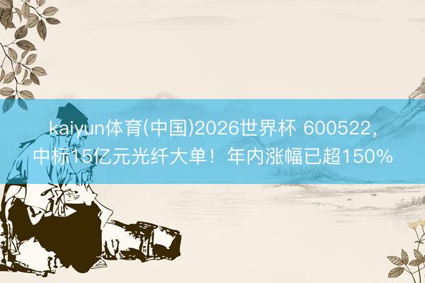 kaiyun体育(中国)2026世界杯 600522，中标15亿元光纤大单！年内涨幅已超150%