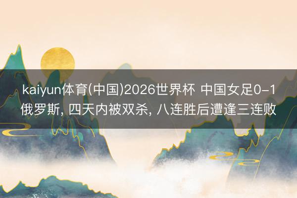 kaiyun体育(中国)2026世界杯 中国女足0-1俄罗斯， 四天内被双杀， 八连胜后遭逢三连败
