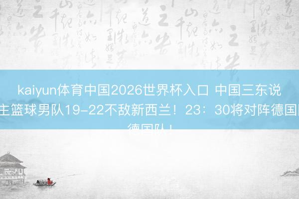 kaiyun体育中国2026世界杯入口 中国三东说念主篮球男队19-22不敌新西兰！23：30将对阵德国队！