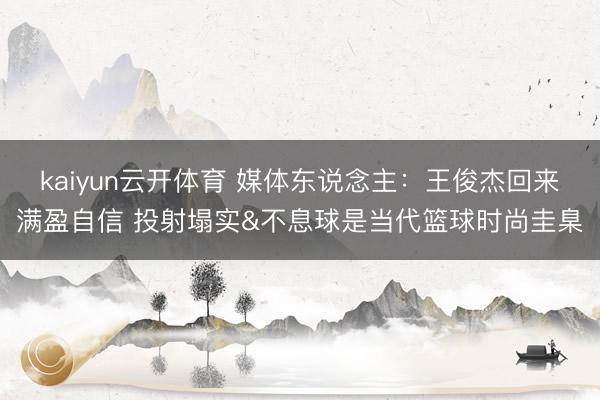 kaiyun云开体育 媒体东说念主：王俊杰回来满盈自信 投射塌实&不息球是当代篮球时尚圭臬