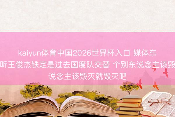 kaiyun体育中国2026世界杯入口 媒体东说念主：徐昕王俊杰铁定是过去国度队交替 个别东说念主该毁灭就毁灭吧