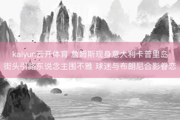 kaiyun云开体育 詹姆斯现身意大利卡普里岛街头引路东说念主围不雅 球迷与布朗尼合影眷恋
