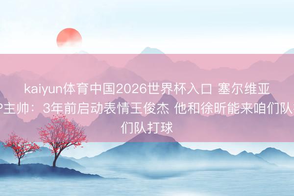 kaiyun体育中国2026世界杯入口 塞尔维亚FMP主帅：3年前启动表情王俊杰 他和徐昕能来咱们队打球
