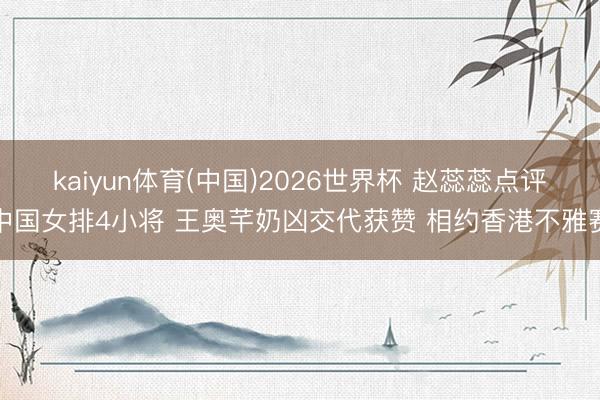 kaiyun体育(中国)2026世界杯 赵蕊蕊点评中国女排4小将 王奥芊奶凶交代获赞 相约香港不雅赛