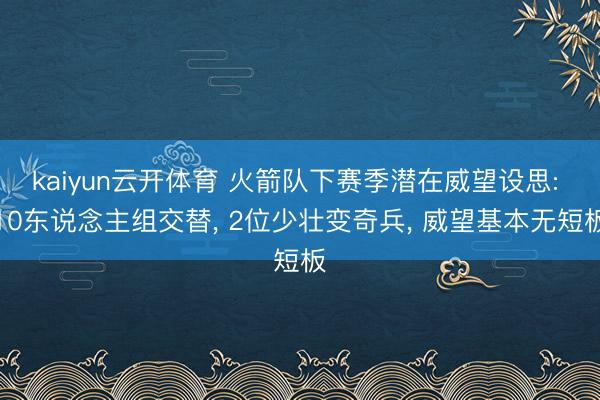 kaiyun云开体育 火箭队下赛季潜在威望设思: 10东说念主组交替, 2位少壮变奇兵, 威望基本无短板
