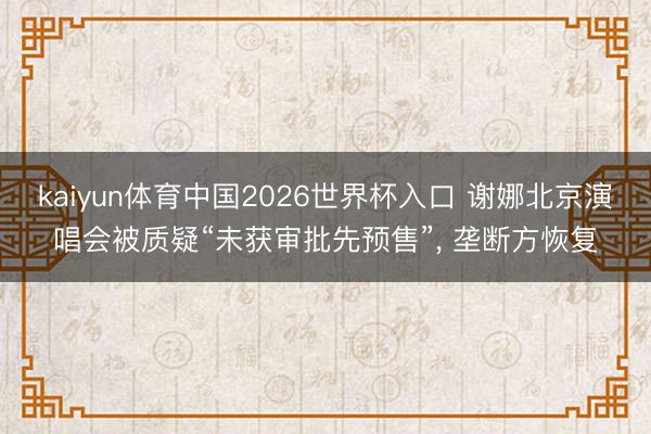 kaiyun体育中国2026世界杯入口 谢娜北京演唱会被质疑“未获审批先预售”， 垄断方恢复