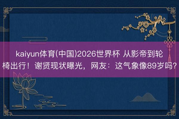 kaiyun体育(中国)2026世界杯 从影帝到轮椅出行！谢贤现状曝光，网友：这气象像89岁吗？