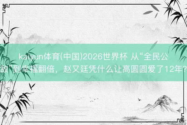 kaiyun体育(中国)2026世界杯 从“全民公敌”到幸福翻倍，赵又廷凭什么让高圆圆爱了12年？
