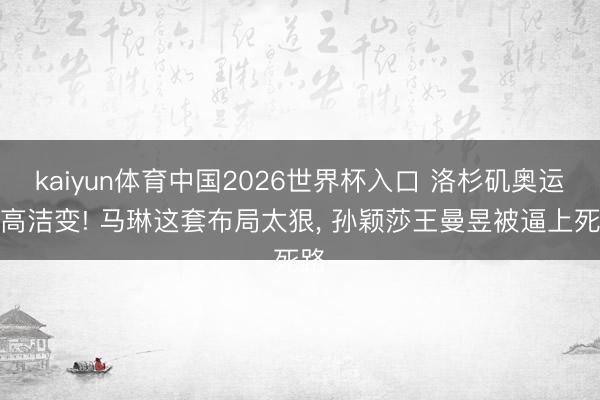 kaiyun体育中国2026世界杯入口 洛杉矶奥运端高洁变! 马琳这套布局太狠, 孙颖莎王曼昱被逼上死路
