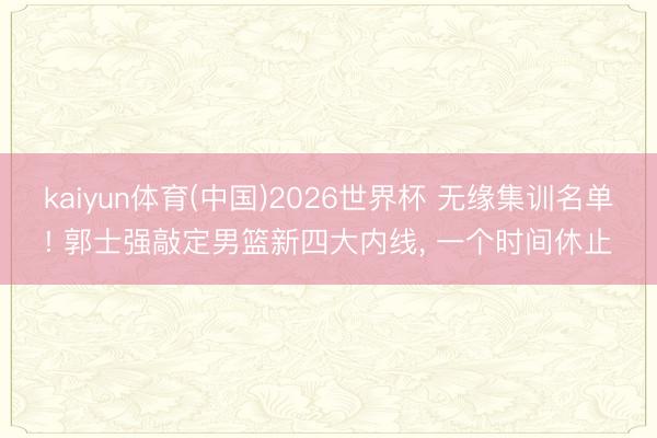 kaiyun体育(中国)2026世界杯 无缘集训名单! 郭士强敲定男篮新四大内线, 一个时间休止