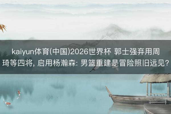 kaiyun体育(中国)2026世界杯 郭士强弃用周琦等四将， 启用杨瀚森: 男篮重建是冒险照旧远见?