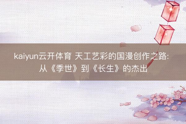 kaiyun云开体育 天工艺彩的国漫创作之路: 从《季世》到《长生》的杰出