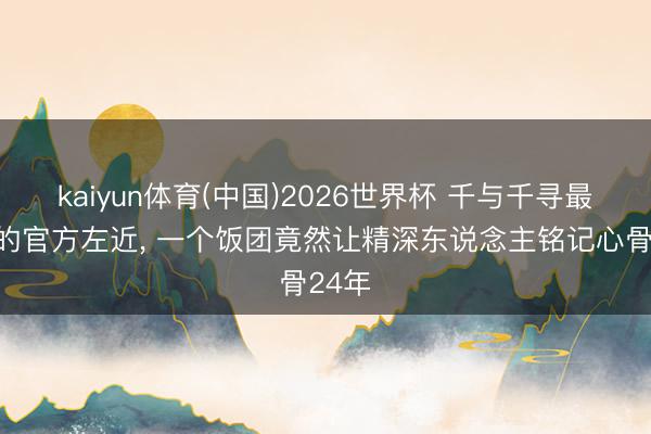 kaiyun体育(中国)2026世界杯 千与千寻最奇怪的官方左近， 一个饭团竟然让精深东说念主铭记心骨24年