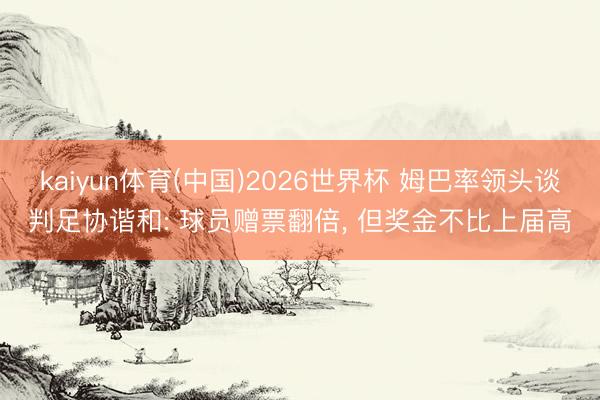 kaiyun体育(中国)2026世界杯 姆巴率领头谈判足协谐和: 球员赠票翻倍， 但奖金不比上届高