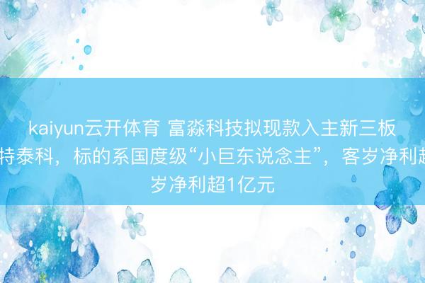 kaiyun云开体育 富淼科技拟现款入主新三板公司沃特泰科，标的系国度级“小巨东说念主”，客岁净利超1亿元