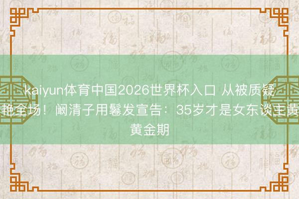 kaiyun体育中国2026世界杯入口 从被质疑到惊艳全场！阚清子用鬈发宣告：35岁才是女东谈主黄金期