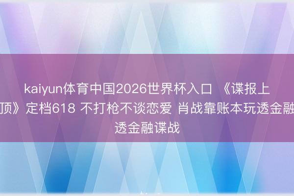 kaiyun体育中国2026世界杯入口 《谍报上不封顶》定档618 不打枪不谈恋爱 肖战靠账本玩透金融谍战