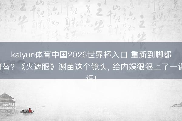kaiyun体育中国2026世界杯入口 重新到脚都可替? 《火遮眼》谢苗这个镜头， 给内娱狠狠上了一课!