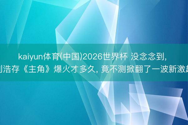 kaiyun体育(中国)2026世界杯 没念念到， 刘浩存《主角》爆火才多久， 竟不测掀翻了一波新激越