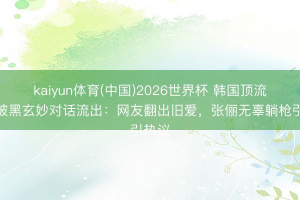 kaiyun体育(中国)2026世界杯 韩国顶流手机被黑玄妙对话流出:网友翻出旧爱,张俪无辜躺枪引热议
