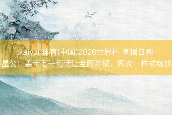 kaiyun体育(中国)2026世界杯 直播自嘲寿星公！姜十七一句话让全网炸锅，网友：样式绽放了