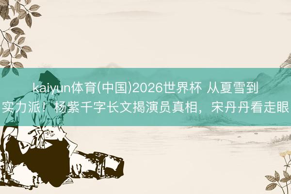 kaiyun体育(中国)2026世界杯 从夏雪到实力派！杨紫千字长文揭演员真相，宋丹丹看走眼