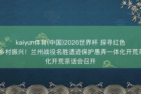 kaiyun体育(中国)2026世界杯 探寻红色根脉 赋能乡村振兴！兰州战役名胜遗迹保护愚弄一体化开荒茶话会召开