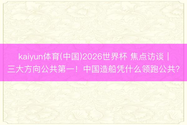 kaiyun体育(中国)2026世界杯 焦点访谈｜三大方向公共第一！中国造船凭什么领跑公共？