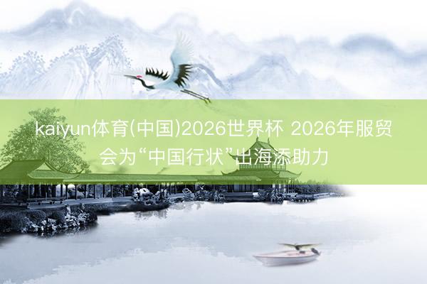 kaiyun体育(中国)2026世界杯 2026年服贸会为“中国行状”出海添助力