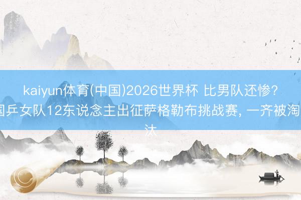 kaiyun体育(中国)2026世界杯 比男队还惨? 国乒女队12东说念主出征萨格勒布挑战赛， 一齐被淘汰