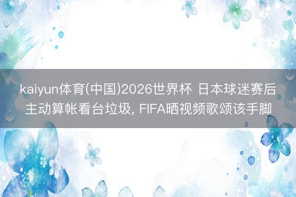 kaiyun体育(中国)2026世界杯 日本球迷赛后主动算帐看台垃圾， FIFA晒视频歌颂该手脚