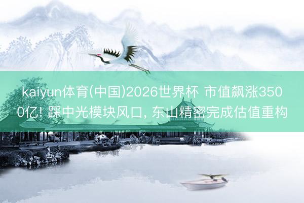 kaiyun体育(中国)2026世界杯 市值飙涨3500亿! 踩中光模块风口， 东山精密完成估值重构