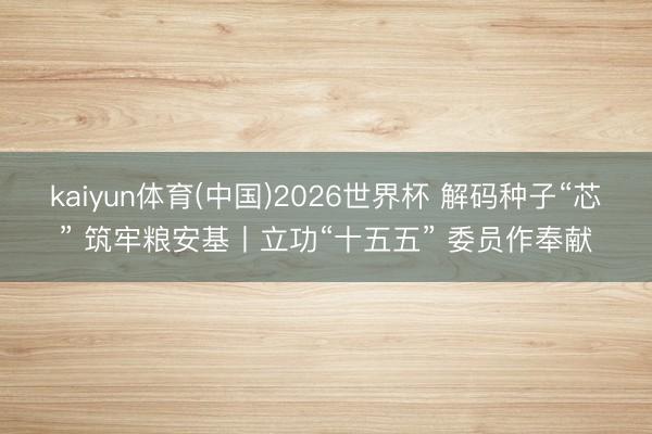 kaiyun体育(中国)2026世界杯 解码种子“芯” 筑牢粮安基丨立功“十五五” 委员作奉献