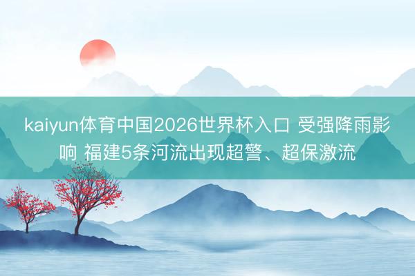 kaiyun体育中国2026世界杯入口 受强降雨影响 福建5条河流出现超警、超保激流