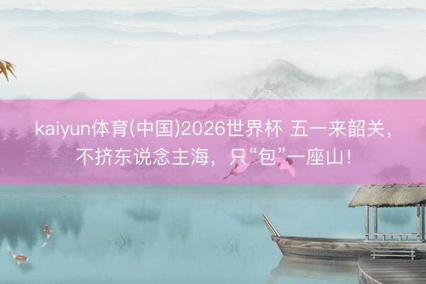 kaiyun体育(中国)2026世界杯 五一来韶关，不挤东说念主海，只“包”一座山！