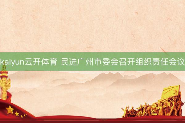 kaiyun云开体育 民进广州市委会召开组织责任会议