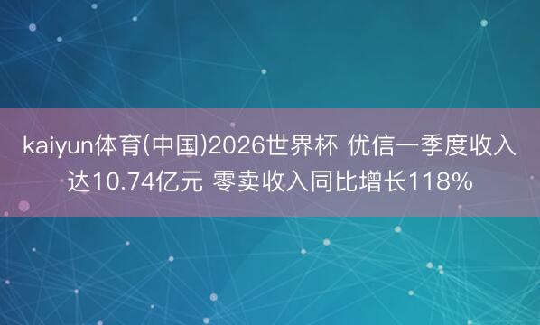 kaiyun体育(中国)2026世界杯 优信一季度收入达10.74亿元 零卖收入同比增长118%