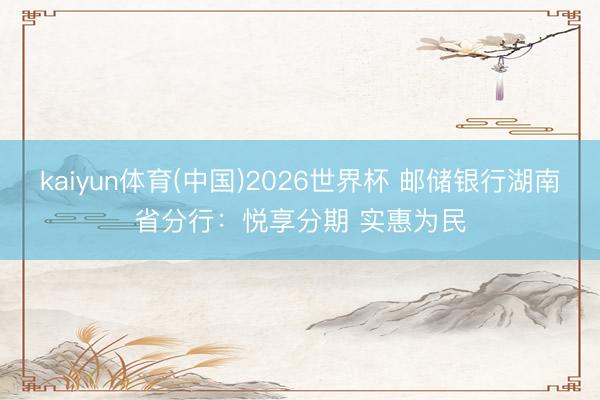 kaiyun体育(中国)2026世界杯 邮储银行湖南省分行:悦享分期 实惠为民