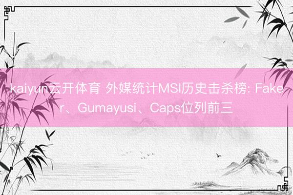 kaiyun云开体育 外媒统计MSI历史击杀榜: Faker、Gumayusi、Caps位列前三